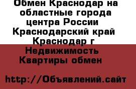 Обмен Краснодар на областные города центра России - Краснодарский край, Краснодар г. Недвижимость » Квартиры обмен   